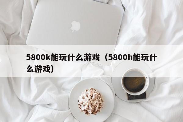 5800k能玩什么游戏（5800h能玩什么游戏）